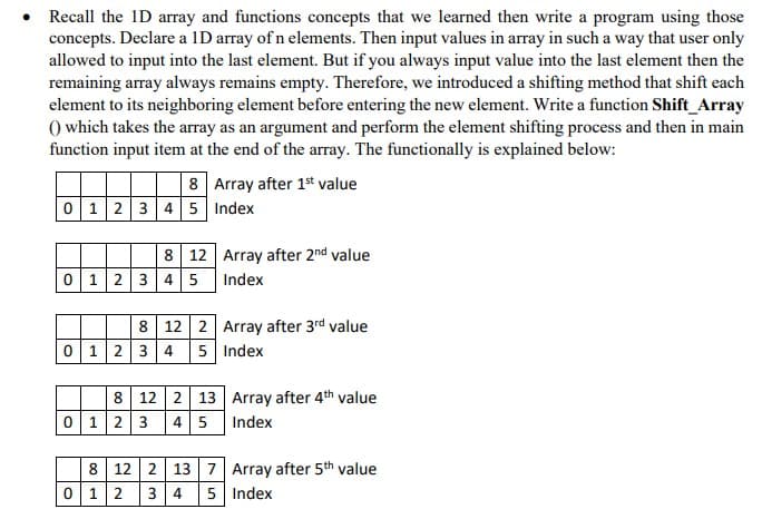Recall the 1D array and functions concepts that we learned then write a program using those
concepts. Declare a 1D array of n elements. Then input values in array in such a way that user only
allowed to input into the last element. But if you always input value into the last element then the
remaining array always remains empty. Therefore, we introduced a shifting method that shift each
element to its neighboring element before entering the new element. Write a function Shift Array
() which takes the array as an argument and perform the element shifting process and then in main
function input item at the end of the array. The functionally is explained below:
8 Array after 1st value
0 12345 Index
8 12 Array after 2nd value
0 12 3 4 5 Index
8 12 2 Array after 3rd value
0 1234 5 Index
8 12 2 13 Array after 4th value
0 123
45 Index
8 12 2 13 7 Array after 5th value
0 12
3 4
5 Index
