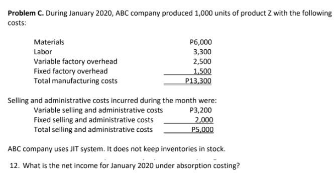 Problem C. During January 2020, ABC company produced 1,000 units of product Z with the following
costs:
Materials
P6,000
3,300
Labor
Variable factory overhead
Fixed factory overhead
Total manufacturing costs
2,500
1,500
P13,300
Selling and administrative costs incurred during the month were:
Variable selling and administrative costs
Fixed selling and administrative costs
Total selling and administrative costs
P3,200
2,000
P5,000
ABC company uses JIT system. It does not keep inventories in stock.
12. What is the net income for January 2020 under absorption costing?
