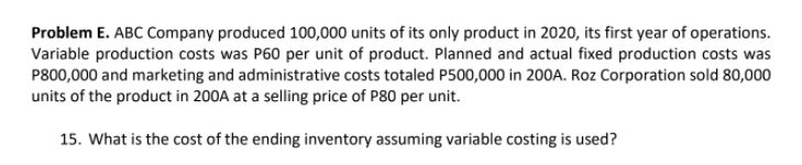 Problem E. ABC Company produced 100,000 units of its only product in 2020, its first year of operations.
Variable production costs was P60 per unit of product. Planned and actual fixed production costs was
P800,000 and marketing and administrative costs totaled P500,000 in 200A. Roz Corporation sold 80,000
units of the product in 200A at a selling price of P80 per unit.
15. What is the cost of the ending inventory assuming variable costing is used?
