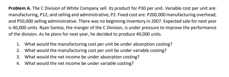 Problem A. The C Division of White Company sell its product for P30 per unit. Variable cost per unit are:
manufacturing, P12; and selling and administrative, P2. Fixed cost are: P200,000 manufacturing overhead,
and P50,000 selling administrative. There was no beginning inventory in 2007. Expected sale for next year
is 40,000 units. Ryan Santos, the manger of the C Division, is under pressure to improve the performance
of the division. As he plans for next year, he decided to produce 40,000 units.
1. What would the manufacturing cost per unit be under absorption costing?
2. What would the manufacturing cost per unit be under variable costing?
3. What would the net income be under absorption costing?
4. What would the net income be under variable costing?
