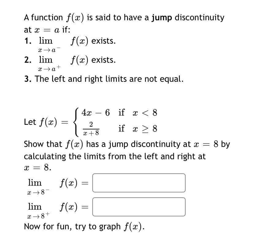 A function f(x) is said to have a jump discontinuity
at x = a if:
1. lim
f(x) exists.
2. lim
f(x) exists.
x →a+
3. The left and right limits are not equal.
4х — 6 if х <8
Let f(x)
2
if x > 8
x +8
Show that f(x) has a jump discontinuity at a =
calculating the limits from the left and right at
= 8.
8 by
x =
lim
f(x)
x →8
lim
f(x) =
x →8+
Now for fun, try to graph f(x).
