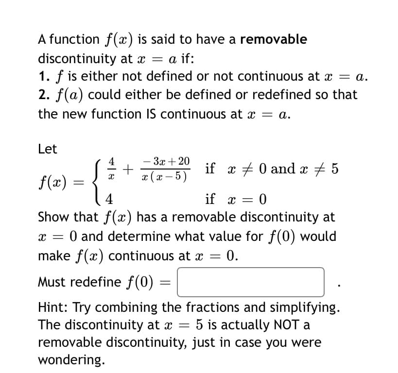 A function f(x) is said to have a removable
discontinuity at x = a
1. f is either not defined or not continuous at x = a.
2. f(a) could either be defined or redefined so that
the new function IS continuous at x = a.
Let
- 3x + 20
+
x (x – 5)
4
if x + 0 and x + 5
f(x)
4
if x =
=D0
Show that f(x) has a removable discontinuity at
0 and determine what value for f(0) would
make f(x) continuous at x =
0.
Must redefine f(0)
Hint: Try combining the fractions and simplifying.
The discontinuity at x =
removable discontinuity, just in case you were
wondering.
5 is actually NOT a

