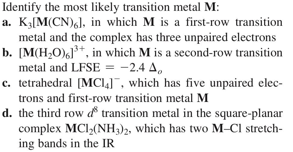 Identify the most likely transition metal M:
a. K3[M(CN)6], in which M is a first-row transition
metal and the complex has three unpaired electrons
b. [M(H₂O)6]³+, in which M is a second-row transition
metal and LFSE
-2.4 A
=
c. tetrahedral [MC14]¯, which has five unpaired elec-
trons and first-row transition metal M
d. the third row d transition metal in the square-planar
complex MC1₂(NH3)2, which has two M-Cl stretch-
ing bands in the IR