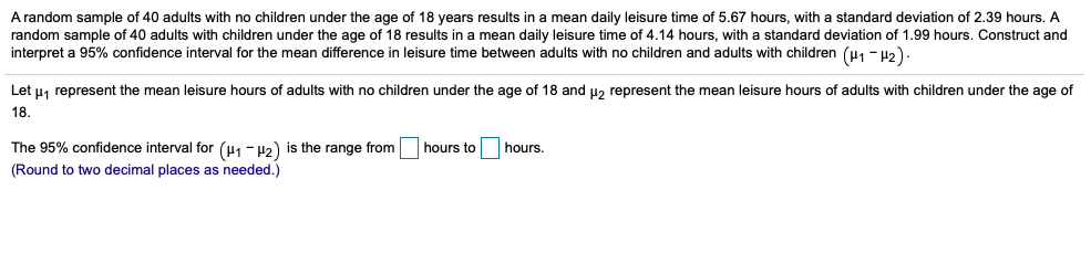 A random sample of 40 adults with no children under the age of 18 years results in a mean daily leisure time of 5.67 hours, with a standard deviation of 2.39 hours. A
random sample of 40 adults with children under the age of 18 results in a mean daily leisure time of 4.14 hours, with a standard deviation of 1.99 hours. Construct and
interpret a 95% confidence interval for the mean difference in leisure time between adults with no children and adults with children (u1 - H2)
Let u, represent the mean leisure hours of adults with no children under the age of 18 and uz represent the mean leisure hours of adults with children under the age of
18.
The 95% confidence interval for (H1 - 42) is the range from hours to
hours.
(Round to two decimal places as needed.)
