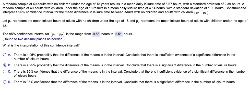 A random sample of 40 adults with no children under the age of 18 years results in a mean daily leisure time of 5.67 hours, with a standard deviation of 2.39 hours. A
random sample of 40 adults with children under the age of 18 results in a mean daily leisure time of 4.14 hours, with a standard deviation of 1.99 hours. Construct and
interpret a 95% confidence interval for the mean difference in leisure time between adults with no children and adults with children (u1 - H2)
Let u, represent the mean leisure hours of adults with no children under the age of 18 and uz represent the mean leisure hours of adults with children under the age of
18.
The 95% confidence interval for (u1 - H2) is the range from 0.55 hours to 2.51 hours.
(Round to two decimal places as needed.)
What is the interpretation of this confidence interval?
O A. There is a 95% probability that the difference of the means is in the interval. Conclude that there
insufficient evidence of a significant difference in the
number of leisure hours.
O B. There is a 95% probability that the difference of the means is in the interval. Conclude that there is a significant difference in the number of leisure hours.
O C. There is 95% confidence that the difference of the means is in the interval. Conclude that there is insufficient evidence of a significant difference in the number
of leisure hours.
O D. There is 95% confidence that the difference of the means is in the interval. Conclude that there is a significant difference in the number of leisure hours.
