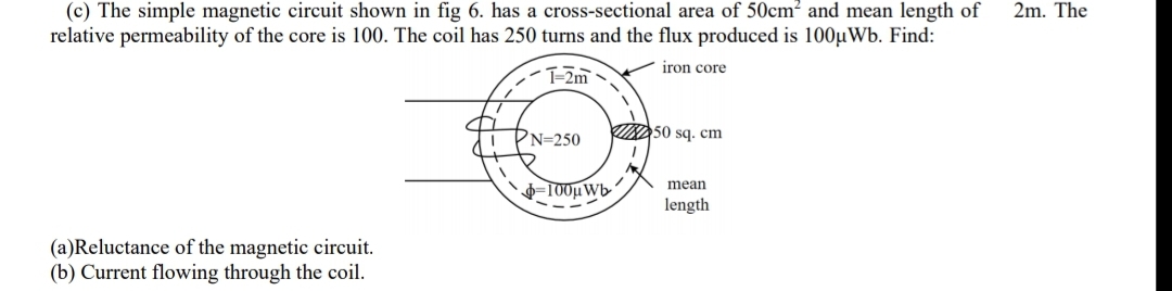 (c) The simple magnetic circuit shown in fig 6. has a cross-sectional area of 50cm² and mean length of
relative permeability of the core is 100. The coil has 250 turns and the flux produced is 100µWb. Find:
2m. The
iron core
T-2m
PN=250
INDS0 sq. cm
mean
=T00µWb-
length
(a)Reluctance of the magnetic circuit.
(b) Current flowing through the coil.
