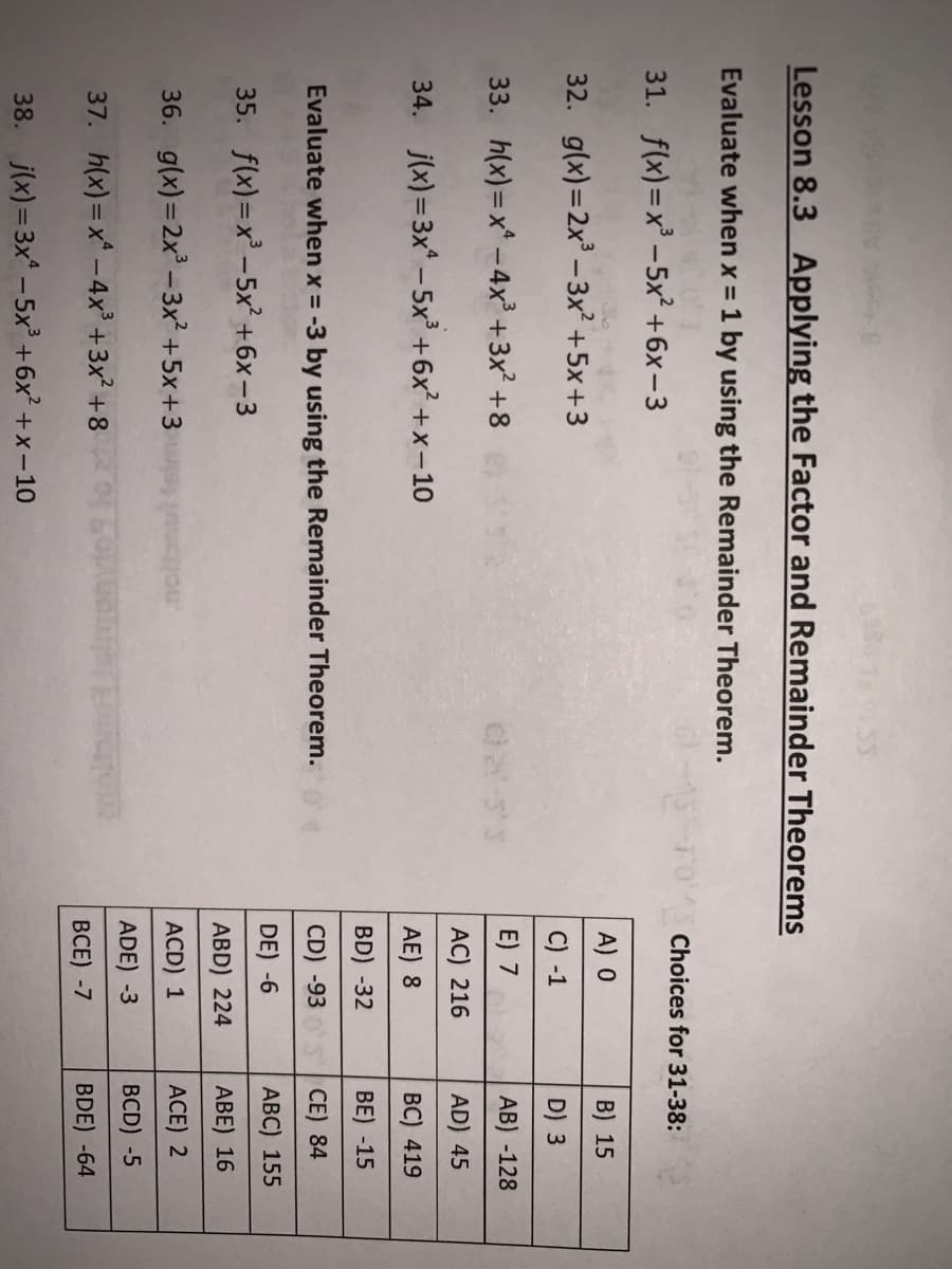 Lesson 8.3 Applying the Factor and Remainder Theorems
Evaluate when x = 1 by using the Remainder Theorem.
31. f(x)=x' -5x² +6x-3
Choices for 31-38:
32. g(x)=2x -3x² +5x+3
A) 0
B) 15
C) -1
D) 3
33. h(x)=x* -4x² +3x? +8
E) 7
AB) -128
AC) 216
AD) 45
34. j(x)=3x - 5x +6x +x-10
AE) 8
ВС) 419
BD) -32
BE) -15
Evaluate when x = -3 by using the Remainder Theorem.
CD) -93
CE) 84
35. f(x)= x -5x² +6x-3
DE) -6
АВC) 155
ABD) 224
АВE) 16
36. g(x) =2x -3x² +5x+3
ACD) 1
ACE) 2
37. h(x)=x -4x³ +3x² +8
ADE) -3
BCD) -5
ВСЕ) -7
BDE) -64
38. j(x)= 3x - 5x +6x? + x-10
