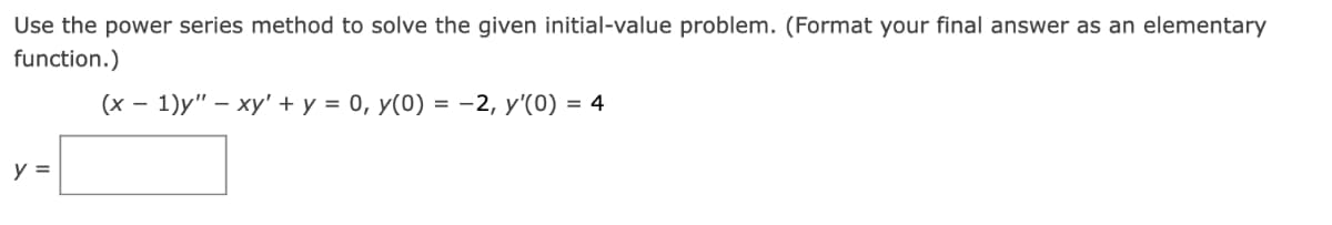 Use the power series method to solve the given initial-value problem. (Format your final answer as an elementary
function.)
(x − 1)y" - xy + y = 0, y(0) = -2, y'(0) = 4
y =