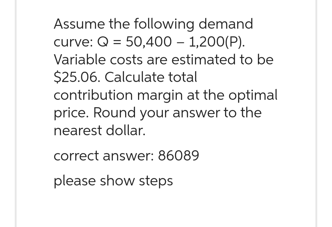 Assume the following demand
curve: Q = 50,400 1,200(P).
Variable costs are estimated to be
$25.06. Calculate total
contribution margin at the optimal
price. Round your answer to the
nearest dollar.
correct answer: 86089
please show steps