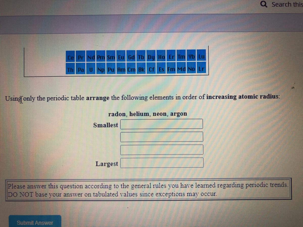 Q Search this
Cel PrNd Prm Sm Eu Gd Tb Dy Ho Er Tm Yb Lu
Th Pa UNp Pu Am Cm Bk Cf Es Fm Md No Lr
Using only the periodic table arrange the following elements in order of increasing atomic radius:
radon, helium, neon, argon
Smallest
Largest
Please answer this question according to the general rules you have learned regarding periodic trends.
DO NOT base your answer on tabulated values since exceptions may occur.
Submit Answer
