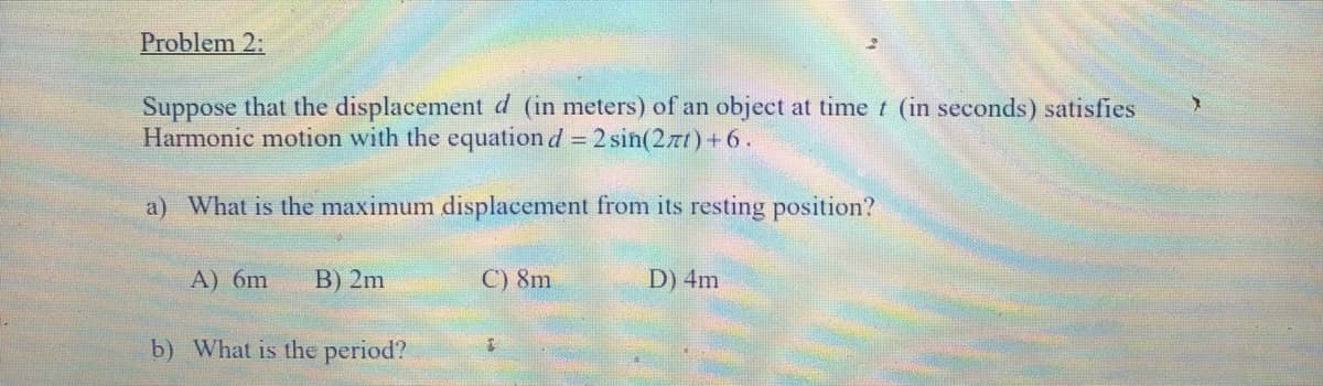 Problem 2:
Suppose that the displacementd (in meters) of an object at time t (in seconds) satisfies
Harmonic motion with the equation d = 2 sin(2zt)+6.
a) What is the maximum displacement from its resting position?
A) 6m
B) 2m
C) 8m
D) 4m
b) What is the period?
