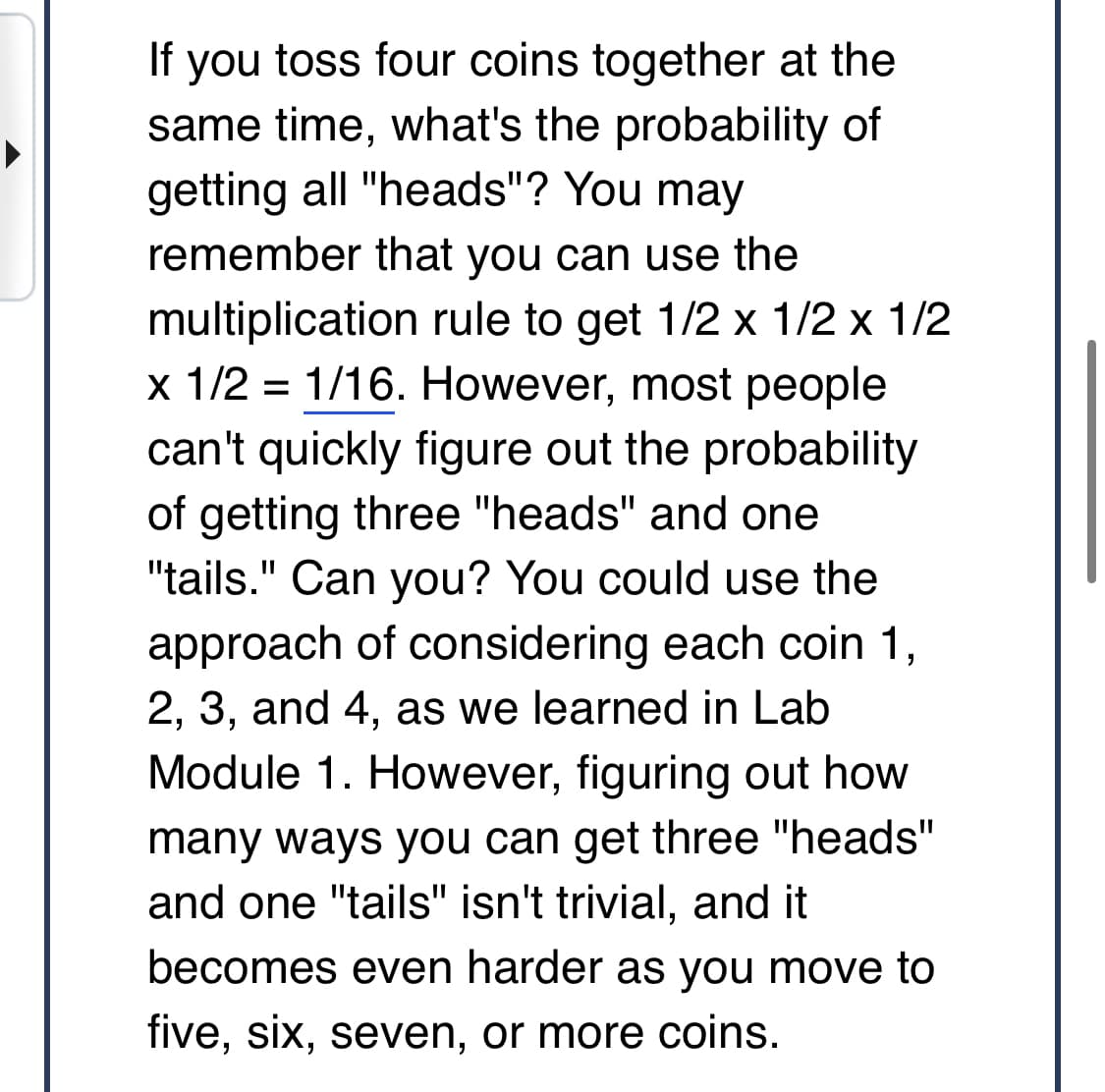 If you toss four coins together at the
same time, what's the probability of
getting all "heads"? You may
remember that you can use the
multiplication rule to get 1/2 x 1/2 x 1/2
x 1/2 1/16. However, most people
can't quickly figure out the probability
of getting three "heads" and one
"tails." Can you? You could use the
approach of considering each coin 1,
2, 3, and 4, as we learned in Lab
Module 1. However, figuring out how
many ways you can get three "heads"
and one "tails" isn't trivial, and it
becomes even harder as you move to
five, six, seven, or more coins.
=