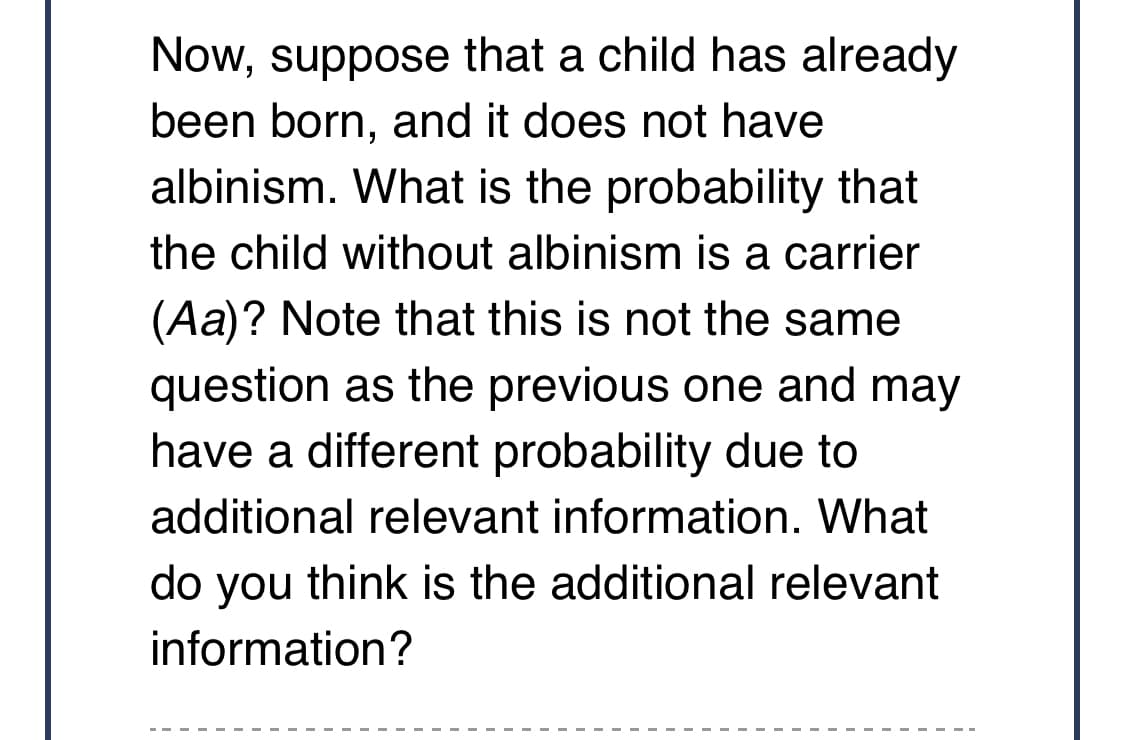 Now, suppose that a child has already
been born, and it does not have
albinism. What is the probability that
the child without albinism is a carrier
(Aa)? Note that this is not the same
question as the previous one and may
have a different probability due to
additional relevant information. What
do you think is the additional relevant
information?
