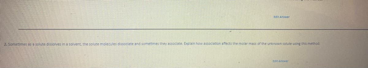 Edit Answer
2. Sometimes as a solute dissolves in a solvent, the solute molecules dissociate and sometimes they associate. Explain how association affects the molar mass of the unknown solute using this method.
Edit Answer