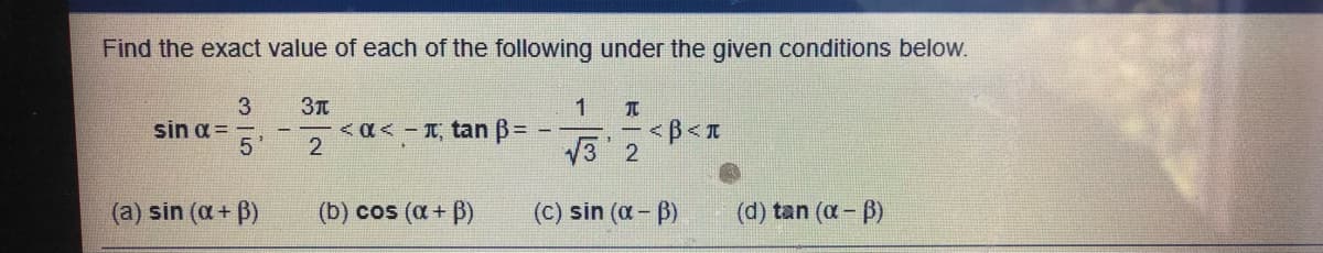 Find the exact value of each of the following under the given conditions below.
sin a =
5'
<a<- T, tan B= -
2
V3 2
(a) sin (a + B)
(b) cos (a + B)
(c) sin (a - B)
(d) tan (a- B)
