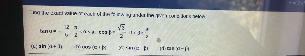 Part 2 of
Find the exact value of each of the following under the given conditions below.
12 T
< a < TT, COS B =
5 2
0 < B<
2
tan a = -
(a) sin (a+ B)
(b) cos (a+ B)
(C) sin (a - B)
(d) tan (a-B)
