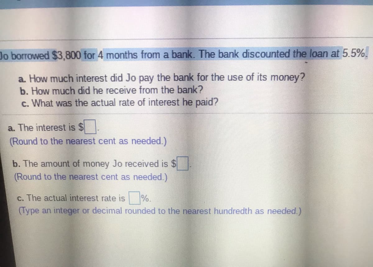 Jo borrowed $3,800 for 4 months from a bank. The bank discounted the loan at 5.5%.
a. How much interest did Jo pay the bank for the use of its money?
b. How much did he receive from the bank?
c. What was the actual rate of interest he paid?
a. The interest is $
(Round to the nearest cent as needed.)
b. The amount of money Jo received is $
(Round to the nearest cent as needed.)
c. The actual interest rate is %.
(Type an integer or decimal rounded to the nearest hundredth as needed.)
