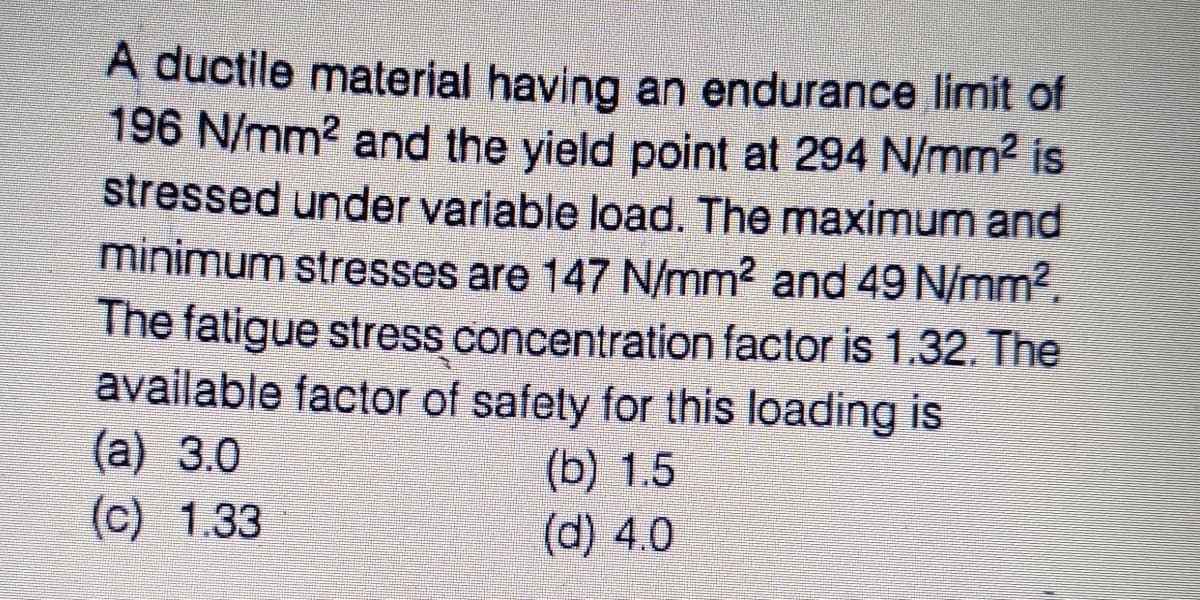 A ductile material having an endurance limit of
196 N/mm2 and the yield point at 294 N/mm2 is
stressed under variable load. The maximum and
minimum stresses are 147 N/mm2 and 49 N/mm2.
The fatigue stress concentration factor is 1.32. The
available factor of safety for this loading is
(a) 3.0
(c) 1.33
(b) 1.5
(d) 4.0
