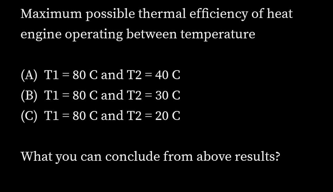 Maximum possible thermal efficiency of heat
engine operating between temperature
(A) T1 = 80 C and T2 = 40C
(B) T1 = 80 C and T2 = 30 C
(C) T1= 80 C and T2 = 20 C
What you can conclude from above results?
