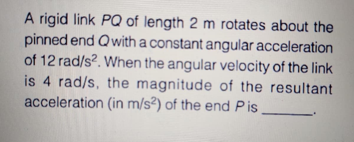 A rigid link PQ of length 2 m rotates about the
pinned end Qwith a constant angular acceleration
of 12 rad/s2. When the angular velocity of the link
is 4 rad/s, the magnitude of the resultant
acceleration (in m/s²) of the end Pis
