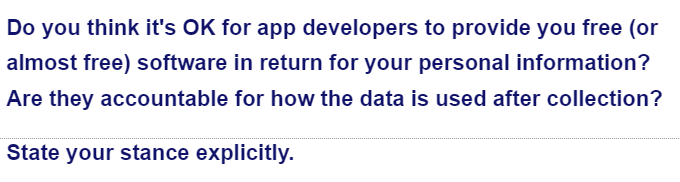 Do you think it's OK for app developers to provide you free (or
almost free) software in return for your personal information?
Are they accountable for how the data is used after collection?
State your stance explicitly.