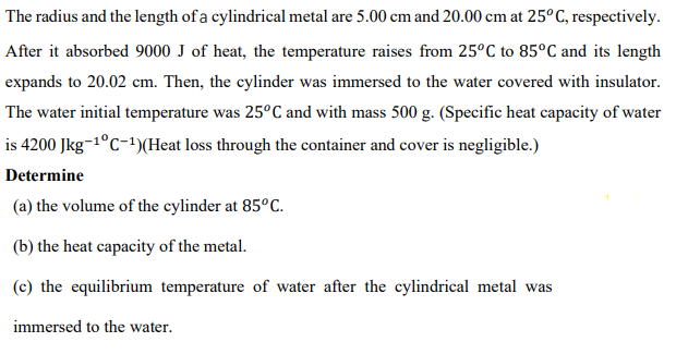 The radius and the length of a cylindrical metal are 5.00 cm and 20.00 cm at 25°C, respectively.
After it absorbed 9000 J of heat, the temperature raises from 25°C to 85°C and its length
expands to 20.02 cm. Then, the cylinder was immersed to the water covered with insulator.
The water initial temperature was 25°C and with mass 500 g. (Specific heat capacity of water
is 4200 Jkg-1°C-1)(Heat loss through the container and cover is negligible.)
Determine
(a) the volume of the cylinder at 85°c.
(b) the heat capacity of the metal.
(c) the equilibrium temperature of water after the cylindrical metal was
immersed to the water.
