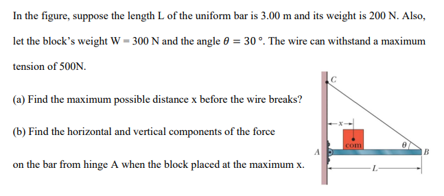 In the figure, suppose the length L of the uniform bar is 3.00 m and its weight is 200 N. Also,
let the block's weight W = 300 N and the angle 0 = 30 °. The wire can withstand a maximum
tension of 500N.
(a) Find the maximum possible distance x before the wire breaks?
(b) Find the horizontal and vertical components of the force
com
B
on the bar from hinge A when the block placed at the maximum x.
