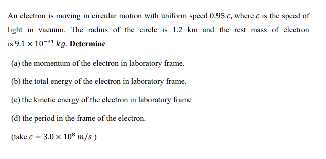 An electron is moving in circular motion with uniform speed 0.95 c, where c is the speed of
light in vacuum. The radius of the circle is 1.2 km and the rest mass of electron
is 9.1 x 10-31 kg. Determine
(a) the momentum of the electron in laboratory frame.
(b) the total energy of the electron in laboratory frame.
(c) the kinetic energy of the electron in laboratory frame
(d) the period in the frame of the electron.
(take c = 3.0 x 10® m/s )
