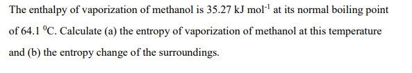 The enthalpy of vaporization of methanol is 35.27 kJ mol- at its normal boiling point
of 64.1 °C. Calculate (a) the entropy of vaporization of methanol at this temperature
and (b) the entropy change of the surroundings.
