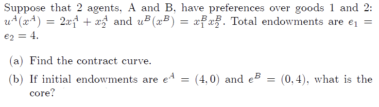 Suppose that 2 agents, A and B, have preferences over goods 1 and 2:
u+(x4)
2xt + x and u3 (x³) =
xx3. Total endowments are e =
B„B
e2
4.
(a) Find the contract curve.
(b) If initial endowments are e4
(4,0) and eB
(0, 4), what is the
core?
