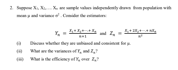 2. Suppose X1, X2,.... Xn are sample values independently drawn from population with
mean u and variance o?. Consider the estimators:
X, + X2++ Xn
Yn
X,+ 2X2+.+ nX,n
and Zn
n+1
n2
(i)
Discuss whether they are unbiased and consistent for u.
(ii)
What are the variances of Y, and Z„?
(ii)
What is the efficiency of Y, over Zn?
