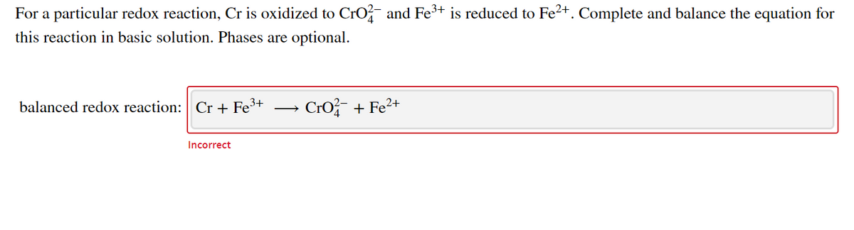 For a particular redox reaction, Cr is oxidized to CrO and Fe+ is reduced to Fe²+. Complete and balance the equation for
this reaction in basic solution. Phases are optional.
balanced redox reaction: Cr + Fe³+
Cro + Fe2+
Incorrect
