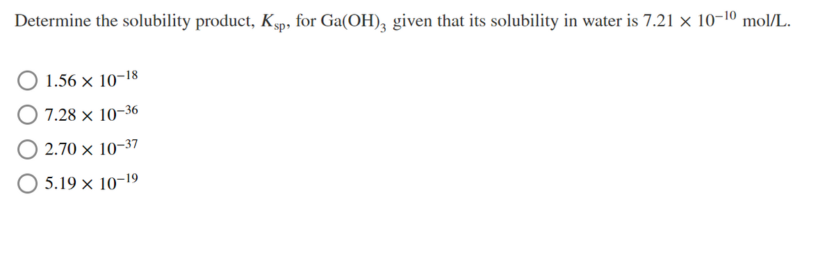 Determine the solubility product, Kgp, for Ga(OH), given that its solubility in water is 7.21 x 10-10 mol/L.
1.56 x 10-18
7.28 x 10-36
2.70 × 10-37
5.19 x 10-19
