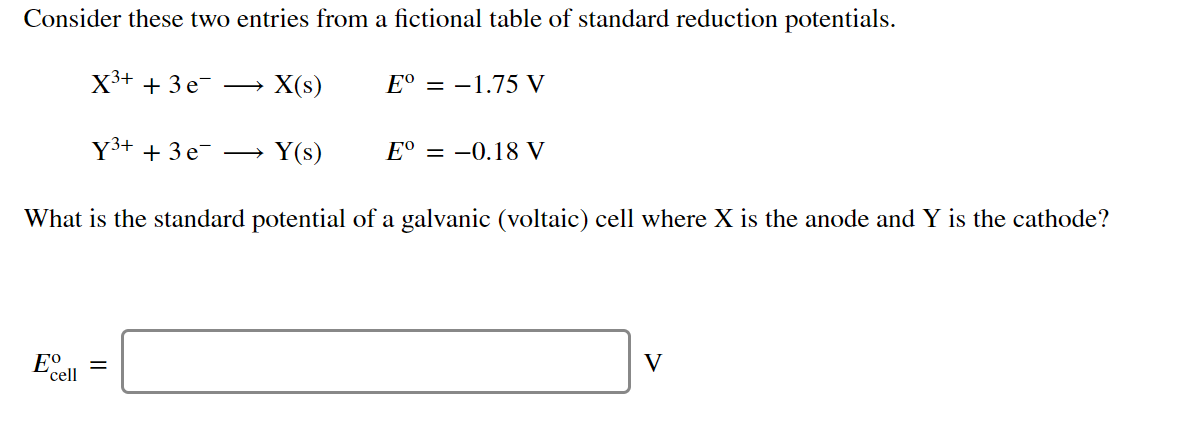 Consider these two entries from a fictional table of standard reduction potentials.
X3+ + 3 e-
X(s)
E° = –1.75 V
Y3+ + 3 e →
Y(s)
E° = -0.18 V
What is the standard potential of a galvanic (voltaic) cell where X is the anode and Y is the cathode?
E°
cell
V
