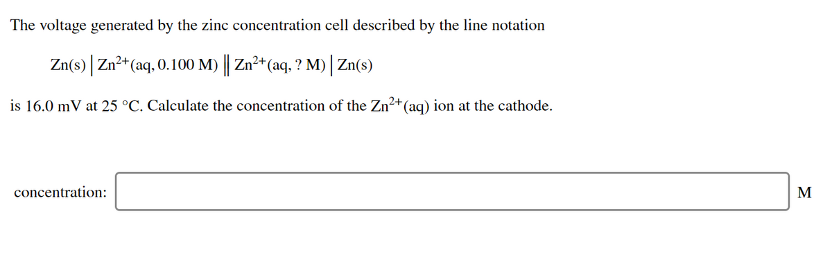 The voltage generated by the zinc concentration cell described by the line notation
Zn(s) Zn2+(aq, 0.100 M) | Zn2+(aq, ? M) Zn(s)
is 16.0 mV at 25 °C. Calculate the concentration of the Zn²+(aq) ion at the cathode.
concentration:
M
