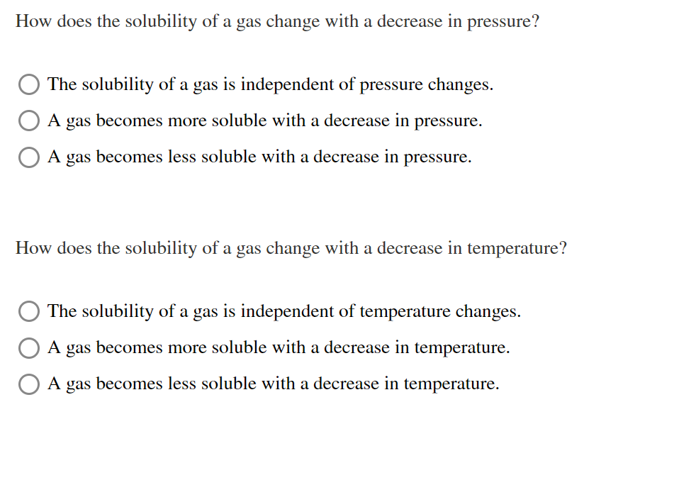 How does the solubility of a gas change with a decrease in pressure?
The solubility of a gas is independent of pressure changes.
A
gas
becomes more soluble with a decrease in
pressure.
A gas becomes less soluble with a decrease in pressure.
How does the solubility of a gas change with a decrease in temperature?
The solubility of a gas is independent of temperature changes.
A gas becomes more soluble with a decrease in temperature.
A
gas
becomes less soluble with a decrease in temperature.
