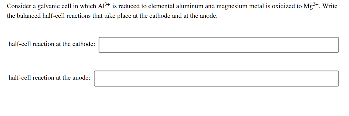 Consider a galvanic cell in which Al3+ is reduced to elemental aluminum and magnesium metal is oxidized to Mg²+. Write
the balanced half-cell reactions that take place at the cathode and at the anode.
half-cell reaction at the cathode:
half-cell reaction at the anode:
