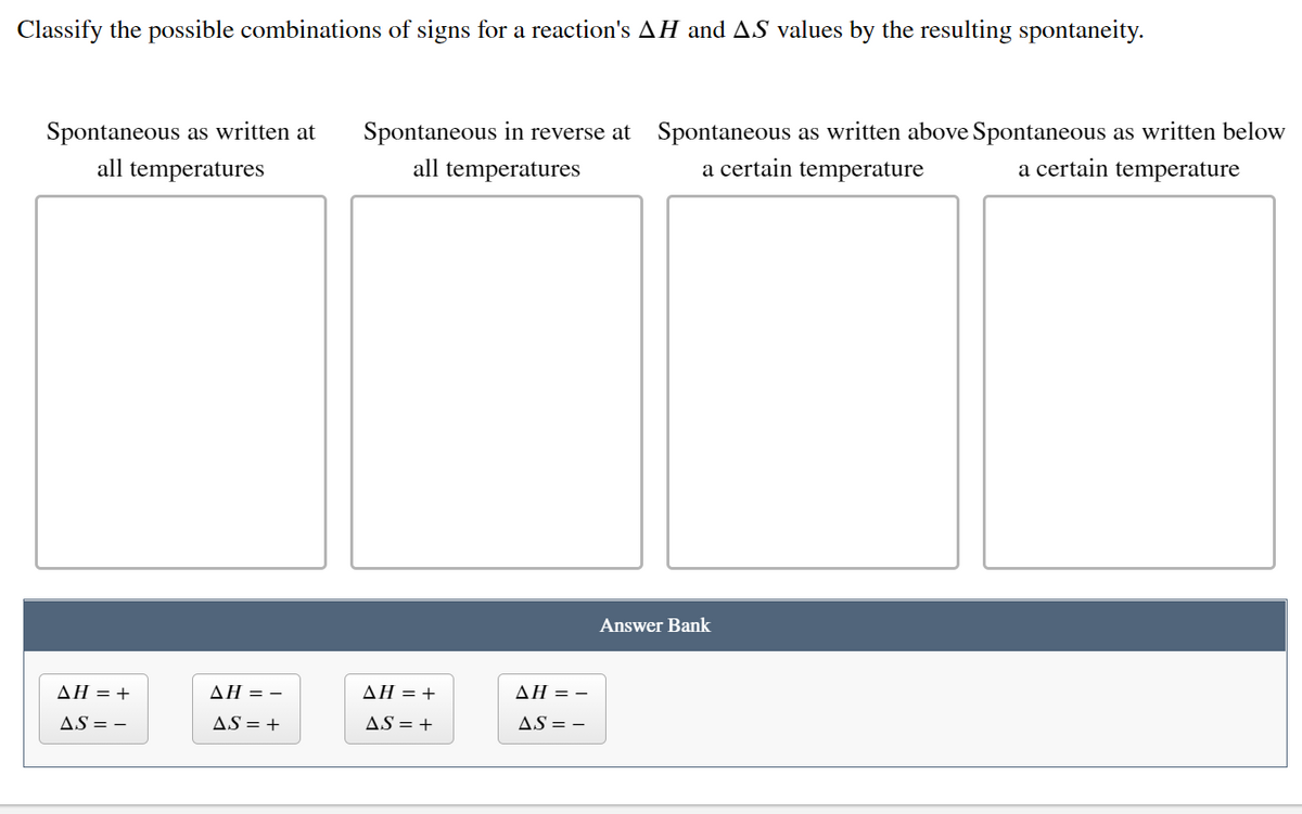 Classify the possible combinations of signs for a reaction's AH and AS values by the resulting spontaneity.
Spontaneous in reverse at Spontaneous as written above Spontaneous as written below
a certain temperature
Spontaneous as written at
all temperatures
all temperatures
a certain temperature
Answer Bank
AH = +
AH = -
ΔΗ+
AH = -
AS = -
AS = +
AS = +
AS = -

