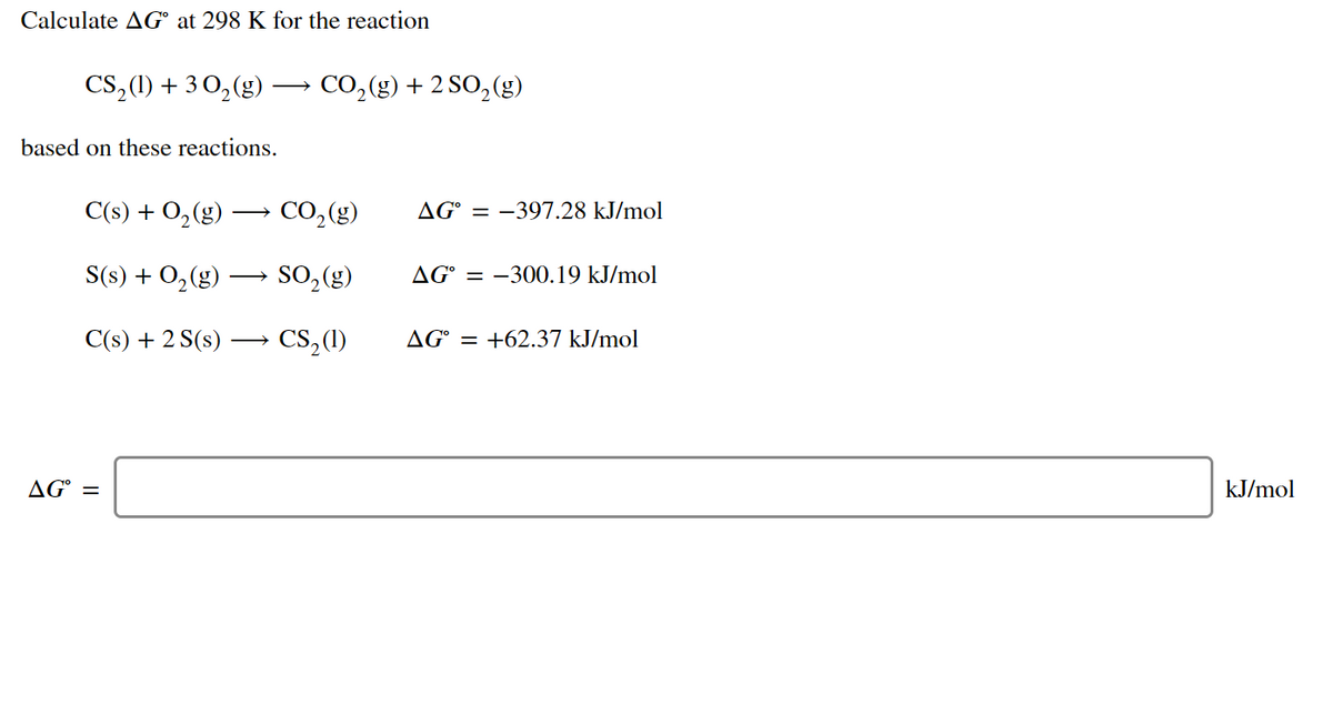 Calculate AG° at 298 K for the reaction
CS,(1) + 3 0,(g)
CO,(g) + 2 SO, (g)
based on these reactions.
C(s) + O,(g)
CO,(g)
AG° = -397.28 kJ/mol
S(s) + O,(g)
SO,(g)
AG° = –300.19 kJ/mol
C(s) + 2 S(s)
→ CS,(1)
AG° = +62.37 kJ/mol
AG° =
kJ/mol
