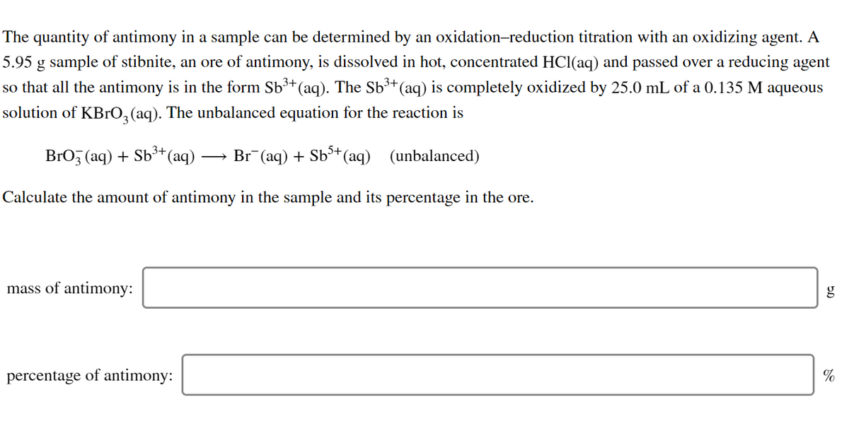 The quantity of antimony in a sample can be determined by an oxidation-reduction titration with an oxidizing agent. A
5.95 g sample of stibnite, an ore of antimony, is dissolved in hot, concentrated HCl(aq) and passed over a reducing agent
+(aq) is completely oxidized by 25.0 mL of a 0.135 M aqueous
so that all the antimony is in the form Sb³+(aq). The Sb³
solution of KBrO,(aq). The unbalanced equation for the reaction is
BrO, (aq) + Sb³+(aq)
Br (aq) + Sb*(aq) (unbalanced)
Calculate the amount of antimony in the sample and its percentage in the ore.
mass of antimony:
percentage of antimony:
%
50
