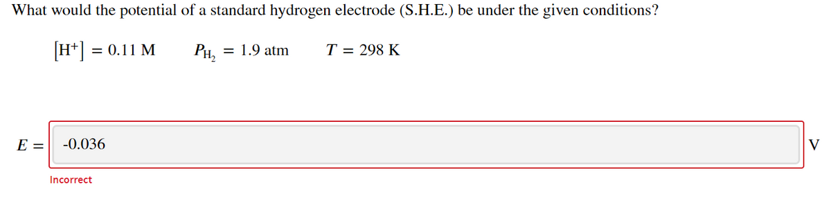 What would the potential of a standard hydrogen electrode (S.H.E.) be under the given conditions?
[H*] :
= 0.11 M
Рн,
= 1.9 atm
T = 298 K
E =
-0.036
V
Incorrect
