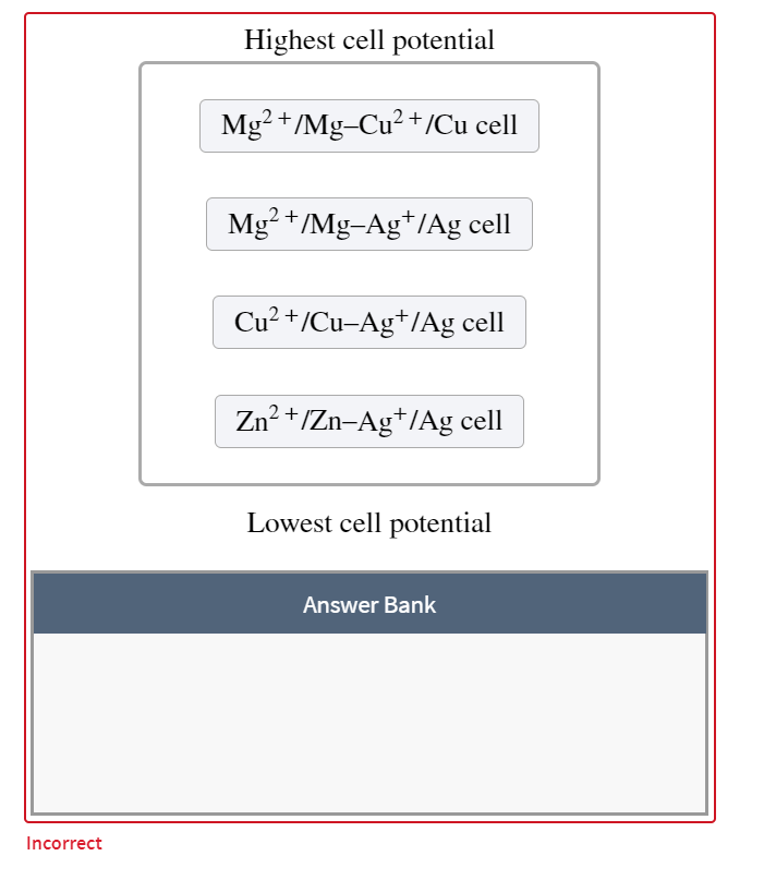 Highest cell potential
Mg? +/Mg-Cu2 +/Cu cell
Mg? +/Mg-Ag*/Ag cell
Cu? +/Cu-Ag*/Ag cell
Zn? +/Zn-Ag+/Ag cell
Lowest cell potential
Answer Bank
Incorrect
