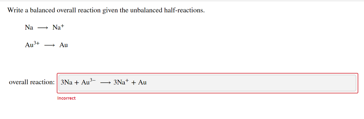 Write a balanced overall reaction given the unbalanced half-reactions.
Na
Na+
Au
,3+
Au
overall reaction: 3Na + Au³-
3NA+ + Au
Incorrect
