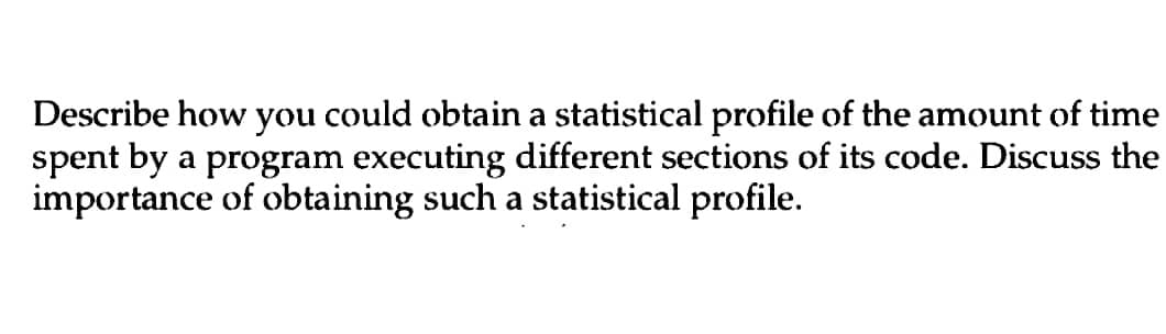 Describe how you could obtain a statistical profile of the amount of time
spent by a program executing different sections of its code. Discuss the
importance of obtaining such a statistical profile.