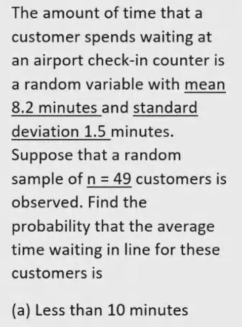 The amount of time that a
customer spends waiting at
an airport check-in counter is
a random variable with mean
8.2 minutes and standard
deviation 1.5 minutes.
Suppose that a random
sample of n = 49 customers is
observed. Find the
probability that the average
time waiting in line for these
customers is
(a) Less than 10 minutes

