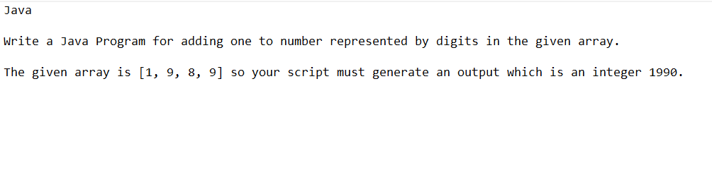 Java
Write a Java Program for adding one to number represented by digits in the given array.
The given array is [1, 9, 8, 9] so your script must generate an output which is an integer 1990.