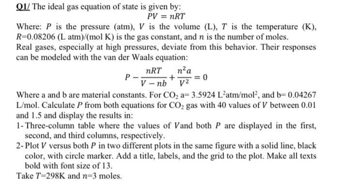 Q1/ The ideal gas equation of state is given by:
PV = nRT
Where: P is the pressure (atm), V is the volume (L), T is the temperature (K),
R=0.08206 (L atm)/(mol K) is the gas constant, and n is the number of moles.
Real gases, especially at high pressures, deviate from this behavior. Their responses
can be modeled with the van der Waals equation:
P--
nRT n² a
+ = 0
V-nb V2
Where a and b are material constants. For CO₂ a 3.5924 L'atm/mol², and b=0.04267
L/mol. Calculate P from both equations for CO₂ gas with 40 values of V between 0.01
and 1.5 and display the results in:
1- Three-column table where the values of Vand both P are displayed in the first,
second, and third columns, respectively.
2-Plot V versus both P in two different plots in the same figure with a solid line, black
color, with circle marker. Add a title, labels, and the grid to the plot. Make all texts
bold with font size of 13.
Take T-298K and n-3 moles.
