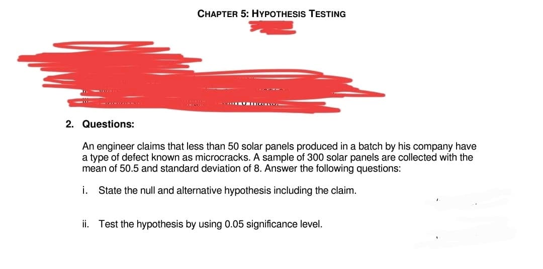 2. Questions:
CHAPTER 5: HYPOTHESIS TESTING
EU TEGENOS
An engineer claims that less than 50 solar panels produced in a batch by his company have
a type of defect known as microcracks. A sample of 300 solar panels are collected with the
mean of 50.5 and standard deviation of 8. Answer the following questions:
i. State the null and alternative hypothesis including the claim.
ii. Test the hypothesis by using 0.05 significance level.