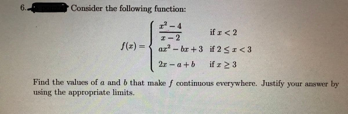 6.
Consider the following function:
x² - 4
if a <2
I - 2
ax² – bx +3 if 2 <x < 3
f(x) =
2.x a +b
if r > 3
Find the values of a and b that make f continuous everywhere. Justify your answer by
using the appropriate limits.
