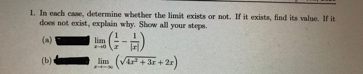 1. In each case, determine whether the limit exists or not. If it exists, find its value. If it
does not exist, explain why. Show all your steps.
(a)
1 1
lim
向)
nts)
(b)
lim (V4r2 + 3x + 2x)
Pー-0
